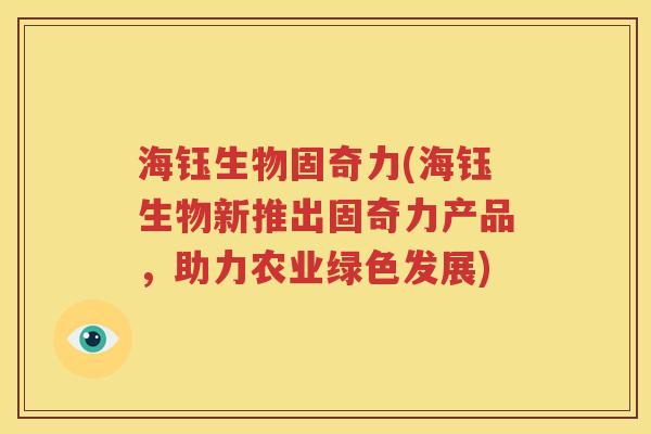 海钰生物固奇力(海钰生物新推出固奇力产品,助力农业绿色发展) 海钰生物固奇力(海钰生物新推出固奇力产品,助力农业绿色发展)