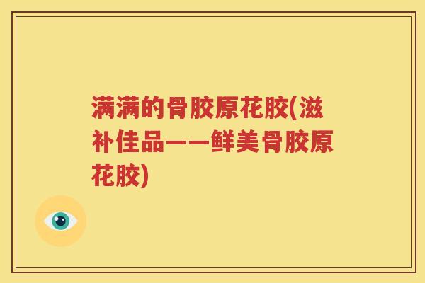 满满的骨胶原花胶(滋补佳品——鲜美骨胶原花胶)