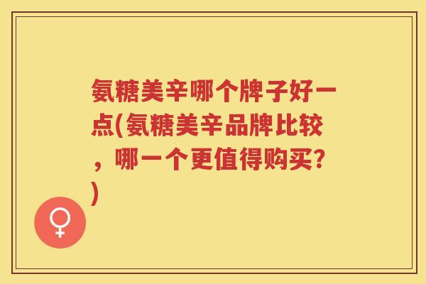 氨糖美辛哪个牌子好一点(氨糖美辛品牌比较，哪一个更值得购买？)