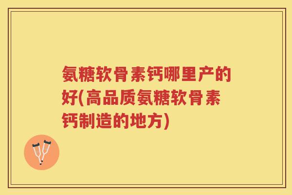 氨糖软骨素钙哪里产的好(高品质氨糖软骨素钙制造的地方) 氨糖软骨素钙哪里产的好(高品质氨糖软骨素钙制造的地方)