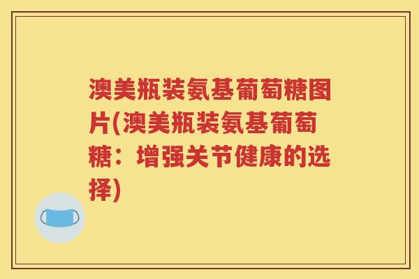 澳美瓶装氨基葡萄糖图片(澳美瓶装氨基葡萄糖:增强关节健康的选择) 澳美瓶装氨基葡萄糖图片(澳美瓶装氨基葡萄糖:增强关节健康的选择)