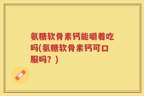 氨糖软骨素钙能嚼着吃吗(氨糖软骨素钙可口服吗?) 氨糖软骨素钙能嚼着吃吗(氨糖软骨素钙可口服吗?)