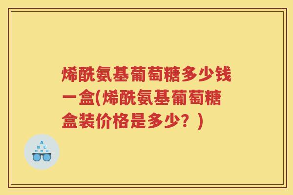 烯酰氨基葡萄糖多少钱一盒(烯酰氨基葡萄糖盒装价格是多少?) 烯酰氨基葡萄糖多少钱一盒(烯酰氨基葡萄糖盒装价格是多少?)