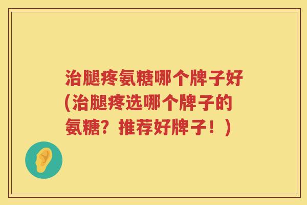 腿疼氨糖哪个牌子好(腿疼选哪个牌子的氨糖?推荐好牌子!) 腿疼氨糖哪个牌子好(腿疼选哪个牌子的氨糖?推荐好牌子!)