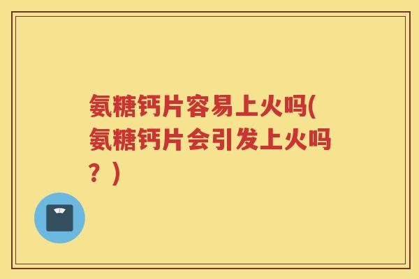 氨糖钙片容易上火吗(氨糖钙片会引发上火吗？)