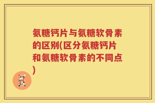 氨糖钙片与氨糖软骨素的区别(区分氨糖钙片和氨糖软骨素的不同点)