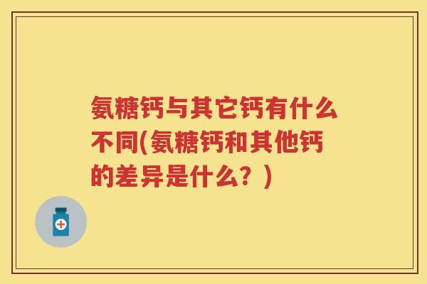 氨糖钙与其它钙有什么不同(氨糖钙和其他钙的差异是什么?) 氨糖钙与其它钙有什么不同(氨糖钙和其他钙的差异是什么?)