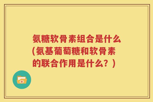 氨糖软骨素组合是什么(氨基葡萄糖和软骨素的联合作用是什么?) 氨糖软骨素组合是什么(氨基葡萄糖和软骨素的联合作用是什么?)