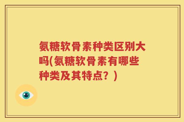 氨糖软骨素种类区别大吗(氨糖软骨素有哪些种类及其特点?) 氨糖软骨素种类区别大吗(氨糖软骨素有哪些种类及其特点?)