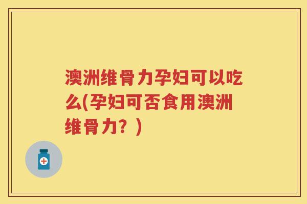 澳洲维骨力孕妇可以吃么(孕妇可否食用澳洲维骨力?) 澳洲维骨力孕妇可以吃么(孕妇可否食用澳洲维骨力?)