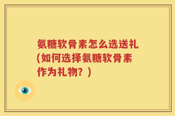 氨糖软骨素怎么选送礼(如何选择氨糖软骨素作为礼物?) 氨糖软骨素怎么选送礼(如何选择氨糖软骨素作为礼物?)