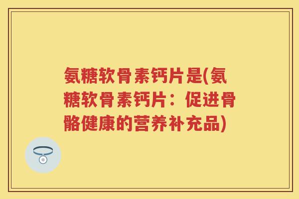 氨糖软骨素钙片是(氨糖软骨素钙片:促进骨骼健康的营养补充品) 氨糖软骨素钙片是(氨糖软骨素钙片:促进骨骼健康的营养补充品)