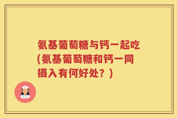 氨基葡萄糖与钙一起吃(氨基葡萄糖和钙一同摄入有何好处?) 氨基葡萄糖与钙一起吃(氨基葡萄糖和钙一同摄入有何好处?)