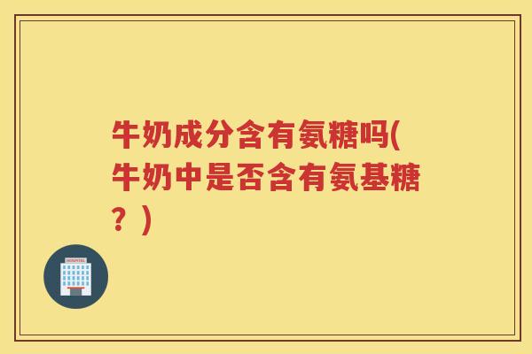 牛奶成分含有氨糖吗(牛奶中是否含有氨基糖？)
