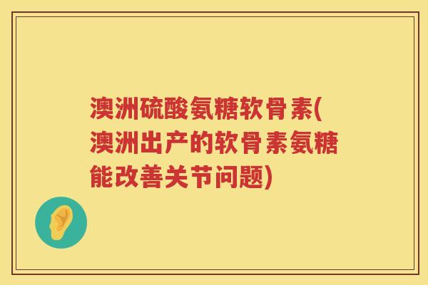 澳洲硫酸氨糖软骨素(澳洲出产的软骨素氨糖能改善关节问题)