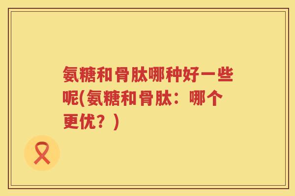 氨糖和骨肽哪种好一些呢(氨糖和骨肽：哪个更优？)