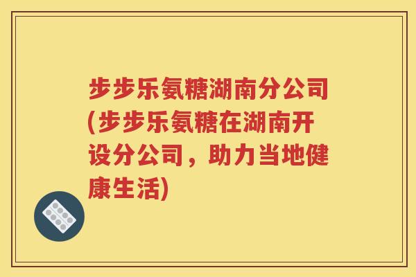步步乐氨糖湖南分公司(步步乐氨糖在湖南开设分公司,助力当地健康生活) 步步乐氨糖湖南分公司(步步乐氨糖在湖南开设分公司,助力当地健康生活)