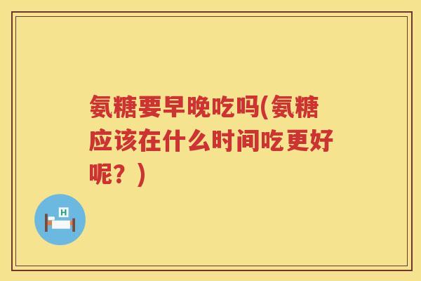 氨糖要早晚吃吗(氨糖应该在什么时间吃更好呢？)