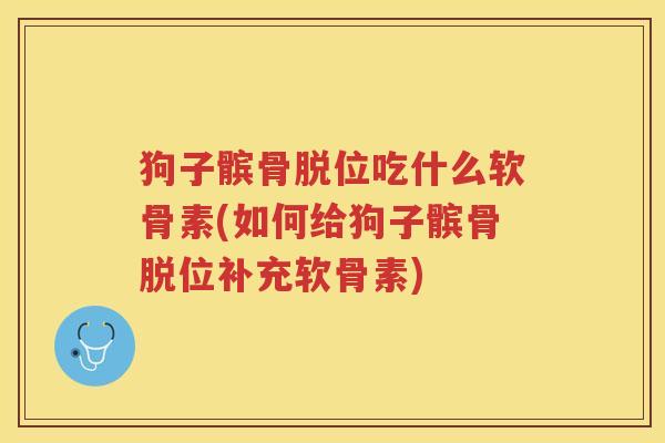 狗子髌骨脱位吃什么软骨素(如何给狗子髌骨脱位补充软骨素) 狗子髌骨脱位吃什么软骨素(如何给狗子髌骨脱位补充软骨素)
