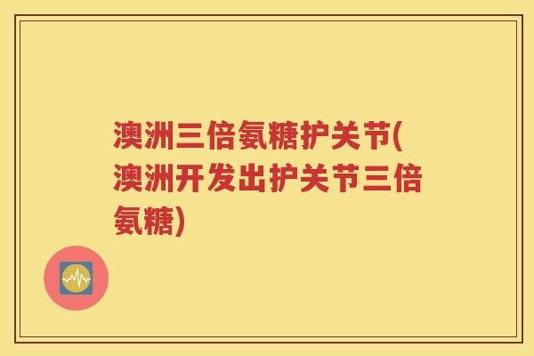 澳洲三倍氨糖护关节(澳洲开发出护关节三倍氨糖)