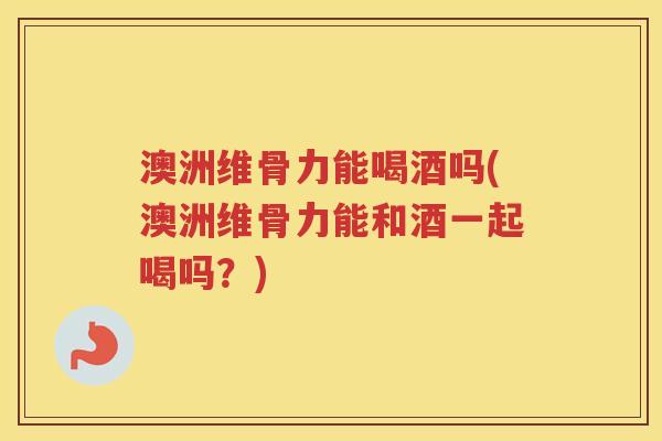 澳洲维骨力能喝酒吗(澳洲维骨力能和酒一起喝吗?) 澳洲维骨力能喝酒吗(澳洲维骨力能和酒一起喝吗?)