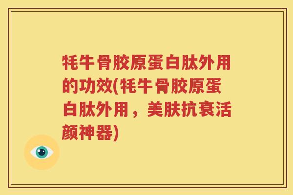 牦牛骨胶原蛋白肽外用的功效(牦牛骨胶原蛋白肽外用，美肤抗衰活颜神器)