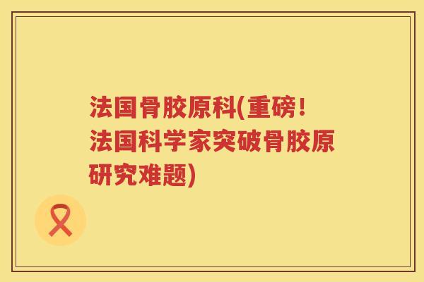 法国骨胶原科(重磅!法国科学家突破骨胶原研究难题) 法国骨胶原科(重磅!法国科学家突破骨胶原研究难题)