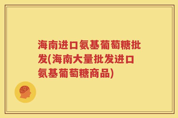 海南进口氨基葡萄糖批发(海南大量批发进口氨基葡萄糖商品)