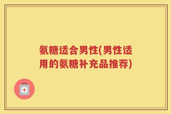 氨糖适合男性(男性适用的氨糖补充品推荐) 氨糖适合男性(男性适用的氨糖补充品推荐)