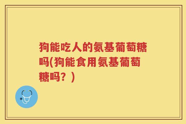 狗能吃人的氨基葡萄糖吗(狗能食用氨基葡萄糖吗?) 狗能吃人的氨基葡萄糖吗(狗能食用氨基葡萄糖吗?)