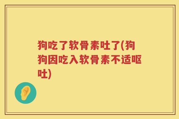 狗吃了软骨素吐了(狗狗因吃入软骨素不适)