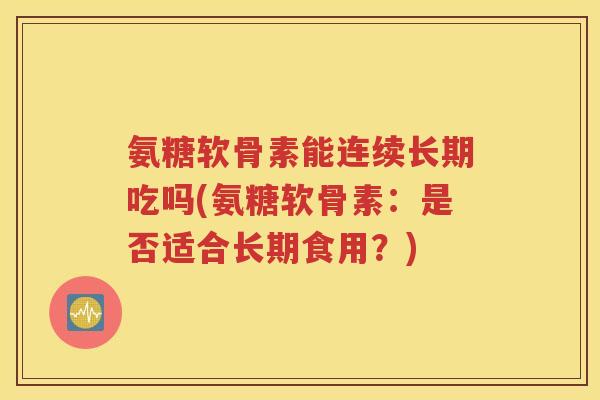 氨糖软骨素能连续长期吃吗(氨糖软骨素:是否适合长期食用?) 氨糖软骨素能连续长期吃吗(氨糖软骨素:是否适合长期食用?)