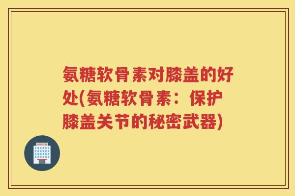 氨糖软骨素对膝盖的好处(氨糖软骨素:保护膝盖关节的秘密武器) 氨糖软骨素对膝盖的好处(氨糖软骨素:保护膝盖关节的秘密武器)