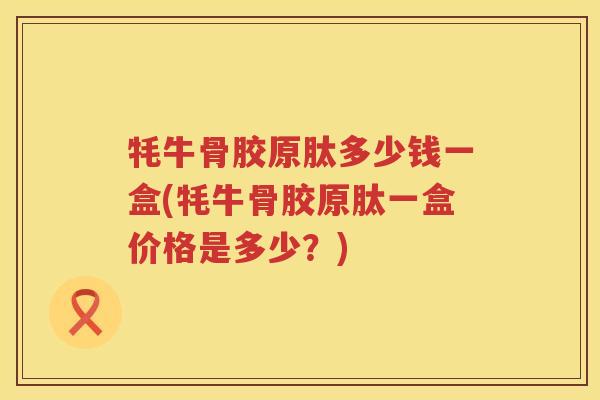 牦牛骨胶原肽多少钱一盒(牦牛骨胶原肽一盒价格是多少？)