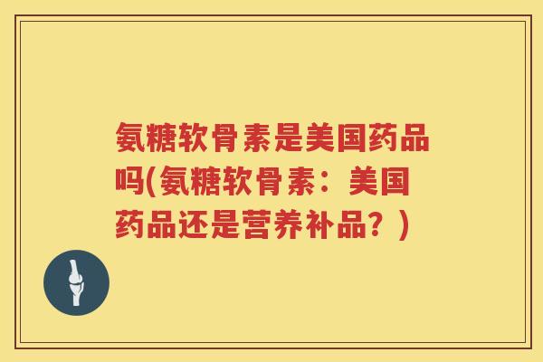 氨糖软骨素是美国药品吗(氨糖软骨素:美国药品还是营养补品?) 氨糖软骨素是美国药品吗(氨糖软骨素:美国药品还是营养补品?)