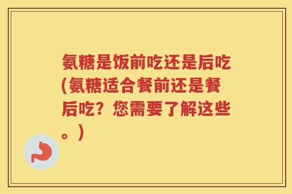 氨糖是饭前吃还是后吃(氨糖适合餐前还是餐后吃？您需要了解这些。)