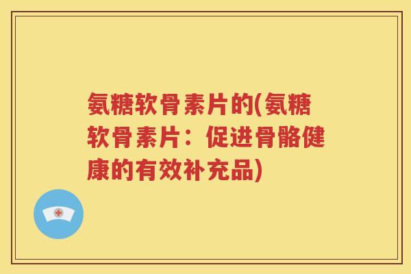 氨糖软骨素片的(氨糖软骨素片:促进骨骼健康的有效补充品) 氨糖软骨素片的(氨糖软骨素片:促进骨骼健康的有效补充品)
