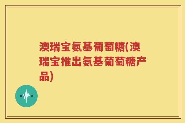 澳瑞宝氨基葡萄糖(澳瑞宝推出氨基葡萄糖产品) 澳瑞宝氨基葡萄糖(澳瑞宝推出氨基葡萄糖产品)