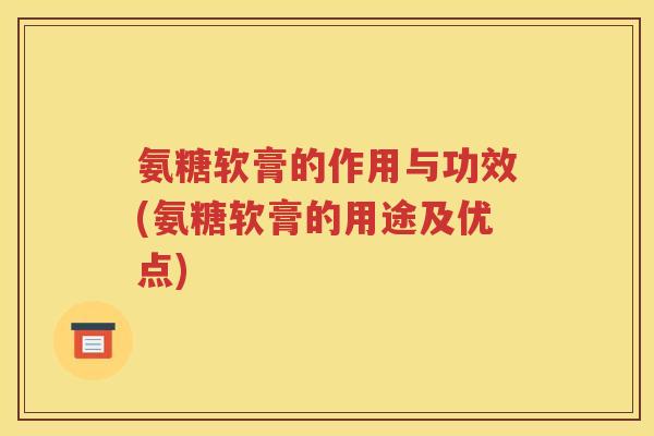 氨糖软膏的作用与功效(氨糖软膏的用途及优点)