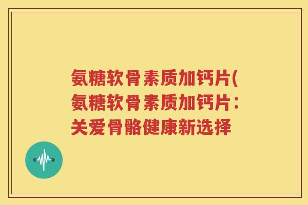氨糖软骨素质加钙片(氨糖软骨素质加钙片:关爱骨骼健康新选择 氨糖软骨素质加钙片(氨糖软骨素质加钙片:关爱骨骼健康新选择
