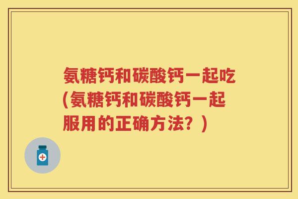 氨糖钙和碳酸钙一起吃(氨糖钙和碳酸钙一起服用的正确方法？)