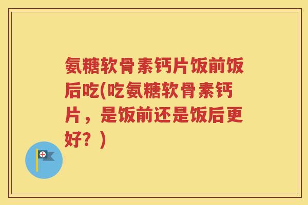 氨糖软骨素钙片饭前饭后吃(吃氨糖软骨素钙片,是饭前还是饭后更好?) 氨糖软骨素钙片饭前饭后吃(吃氨糖软骨素钙片,是饭前还是饭后更好?)