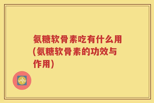 氨糖软骨素吃有什么用(氨糖软骨素的功效与作用)