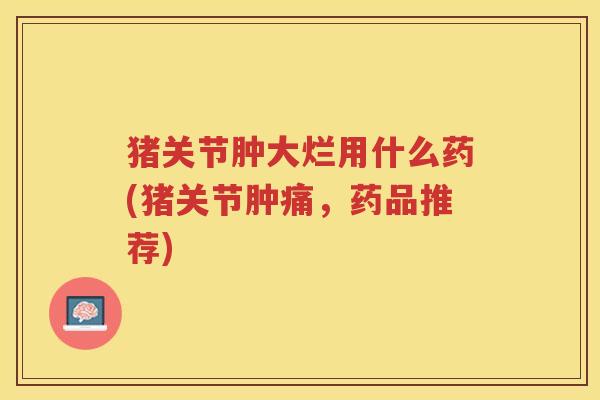 猪关节肿大烂用什么药(猪关节肿痛,药品推荐) 猪关节肿大烂用什么药(猪关节肿痛,药品推荐)