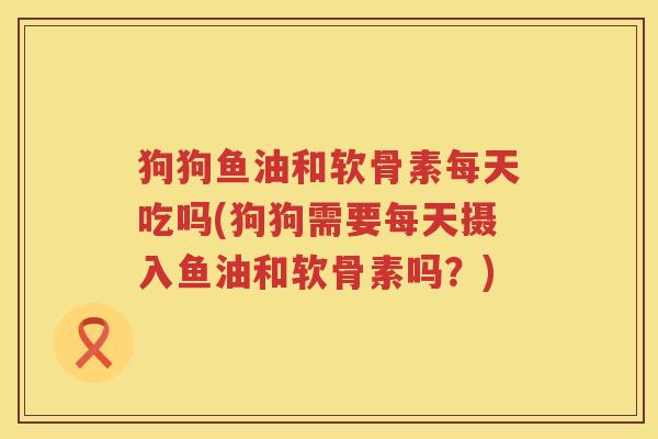 狗狗鱼油和软骨素每天吃吗(狗狗需要每天摄入鱼油和软骨素吗?) 狗狗鱼油和软骨素每天吃吗(狗狗需要每天摄入鱼油和软骨素吗?)