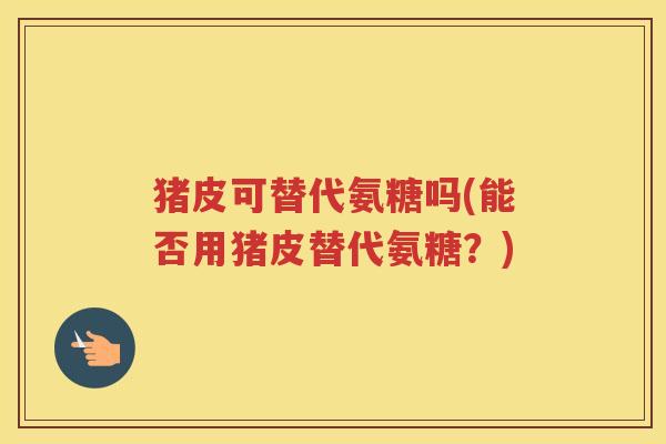 猪皮可替代氨糖吗(能否用猪皮替代氨糖？)