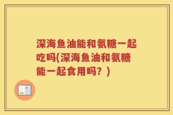 深海鱼油能和氨糖一起吃吗(深海鱼油和氨糖能一起食用吗？)