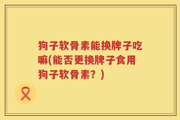 狗子软骨素能换牌子吃嘛(能否更换牌子食用狗子软骨素?) 狗子软骨素能换牌子吃嘛(能否更换牌子食用狗子软骨素?)