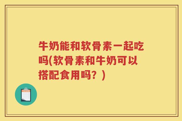 牛奶能和软骨素一起吃吗(软骨素和牛奶可以搭配食用吗？)