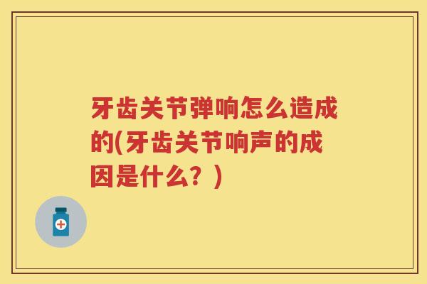 牙齿关节弹响怎么造成的(牙齿关节响声的成因是什么？)